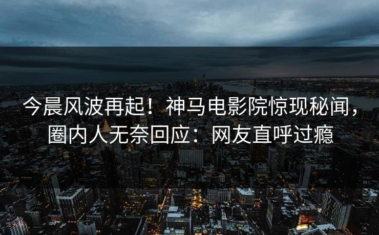 今晨风波再起！神马电影院惊现秘闻，圈内人无奈回应：网友直呼过瘾