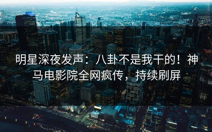 明星深夜发声：八卦不是我干的！神马电影院全网疯传，持续刷屏