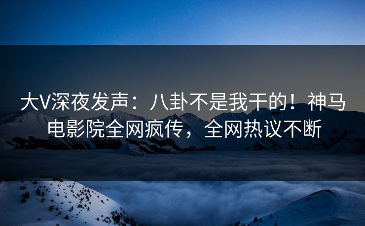 大V深夜发声：八卦不是我干的！神马电影院全网疯传，全网热议不断