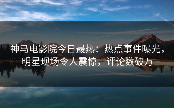 神马电影院今日最热：热点事件曝光，明星现场令人震惊，评论数破万