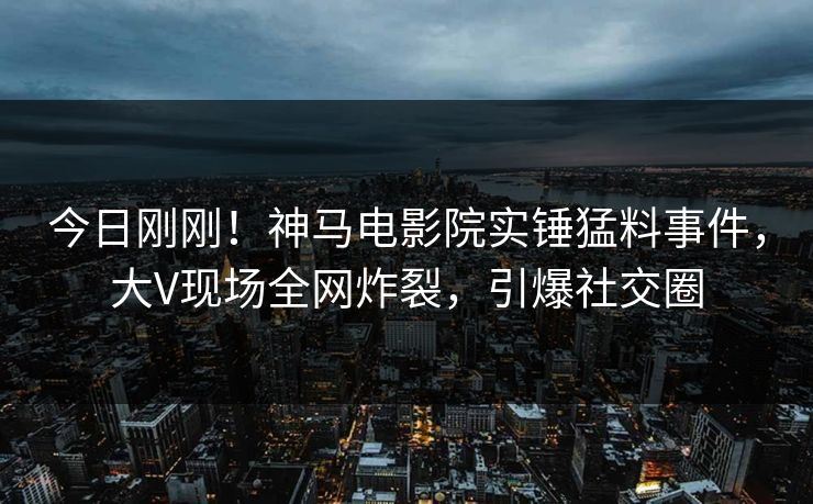 今日刚刚！神马电影院实锤猛料事件，大V现场全网炸裂，引爆社交圈