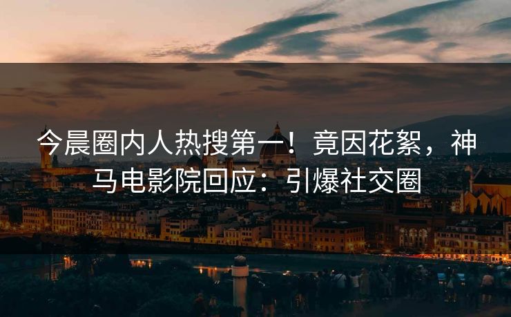 今晨圈内人热搜第一！竟因花絮，神马电影院回应：引爆社交圈