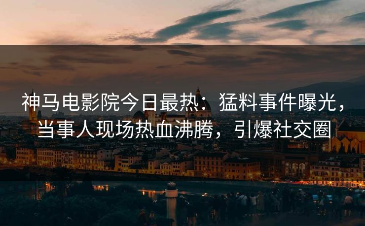 神马电影院今日最热：猛料事件曝光，当事人现场热血沸腾，引爆社交圈