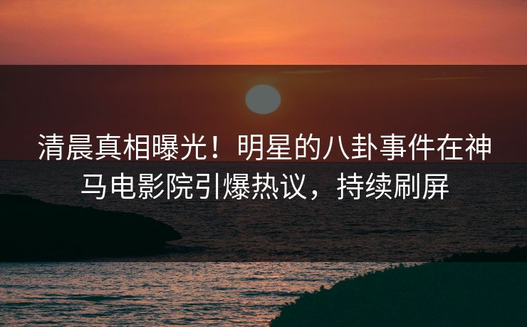 清晨真相曝光！明星的八卦事件在神马电影院引爆热议，持续刷屏