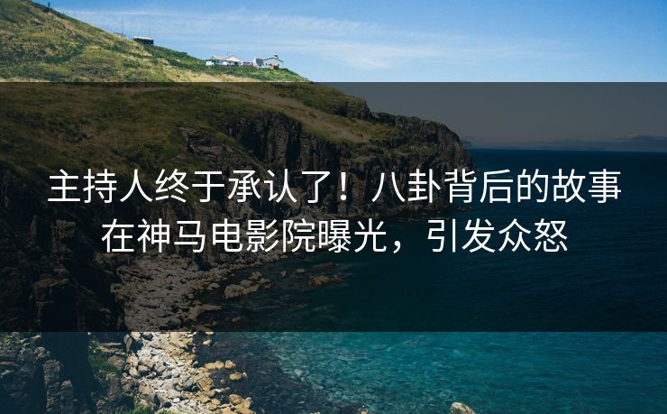 主持人终于承认了！八卦背后的故事在神马电影院曝光，引发众怒