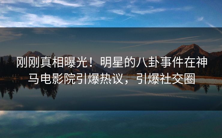 刚刚真相曝光！明星的八卦事件在神马电影院引爆热议，引爆社交圈