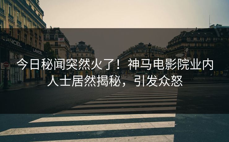 今日秘闻突然火了！神马电影院业内人士居然揭秘，引发众怒
