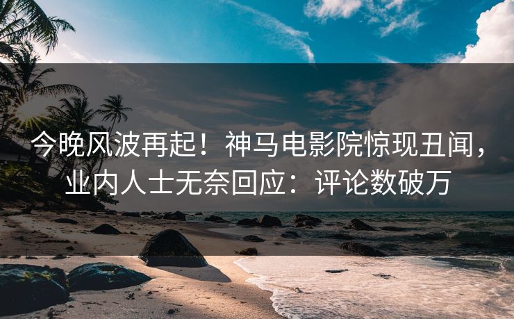 今晚风波再起！神马电影院惊现丑闻，业内人士无奈回应：评论数破万