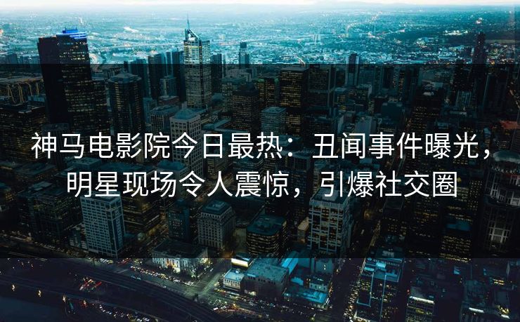神马电影院今日最热：丑闻事件曝光，明星现场令人震惊，引爆社交圈