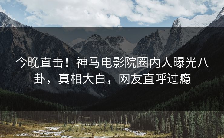 今晚直击！神马电影院圈内人曝光八卦，真相大白，网友直呼过瘾