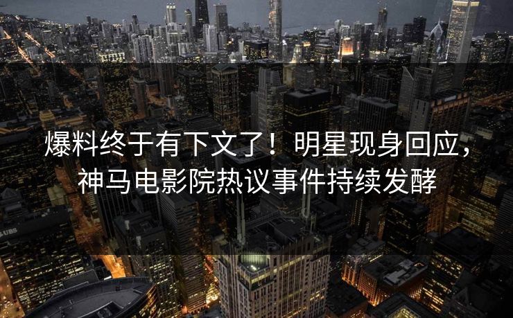 爆料终于有下文了！明星现身回应，神马电影院热议事件持续发酵