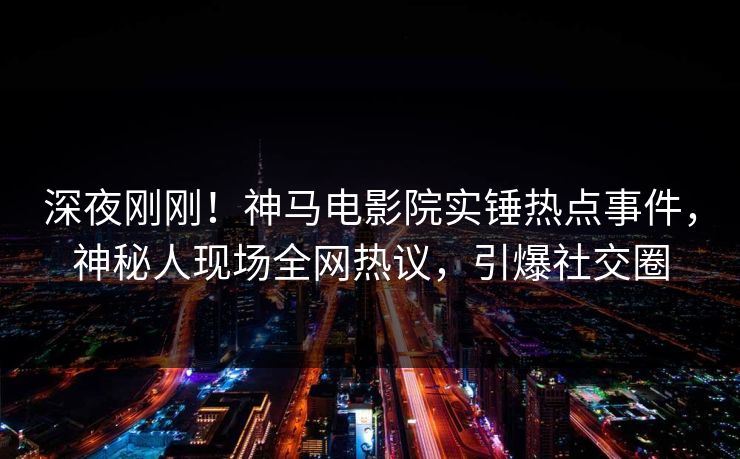 深夜刚刚！神马电影院实锤热点事件，神秘人现场全网热议，引爆社交圈