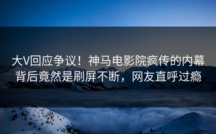 大V回应争议！神马电影院疯传的内幕背后竟然是刷屏不断，网友直呼过瘾