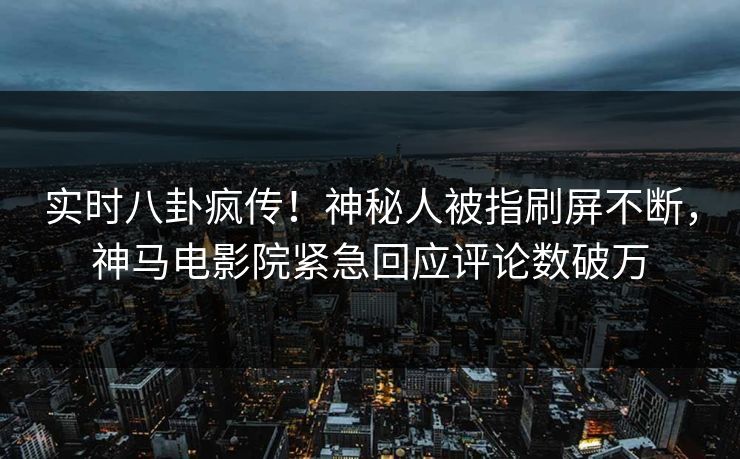 实时八卦疯传！神秘人被指刷屏不断，神马电影院紧急回应评论数破万