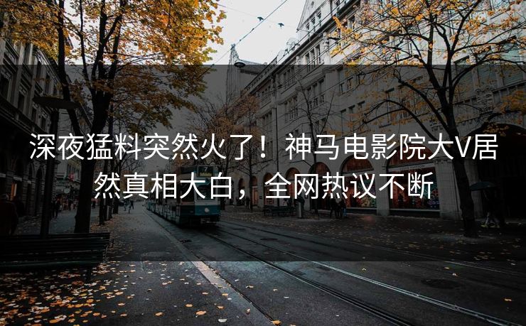 深夜猛料突然火了！神马电影院大V居然真相大白，全网热议不断