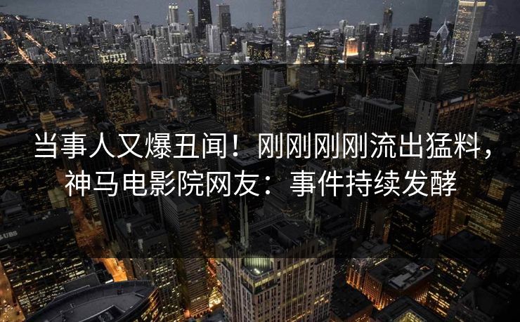 当事人又爆丑闻！刚刚刚刚流出猛料，神马电影院网友：事件持续发酵