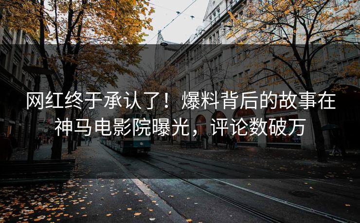 网红终于承认了！爆料背后的故事在神马电影院曝光，评论数破万