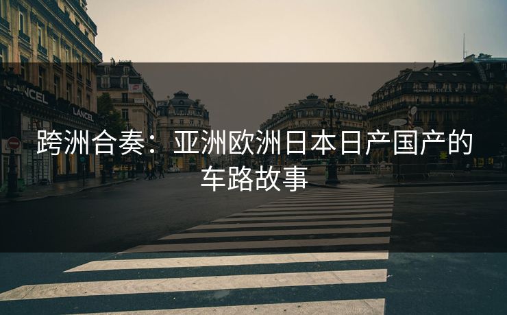 跨洲合奏：亚洲欧洲日本日产国产的车路故事