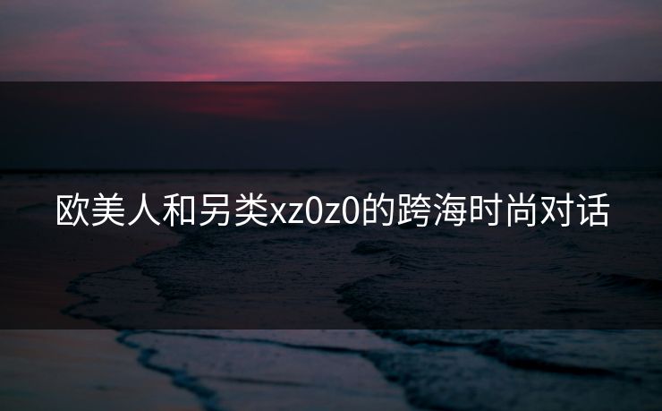 欧美人和另类xz0z0的跨海时尚对话