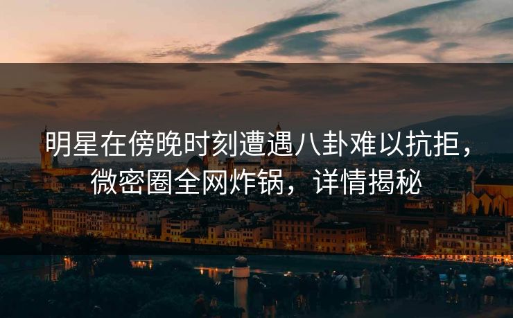 明星在傍晚时刻遭遇八卦难以抗拒，微密圈全网炸锅，详情揭秘
