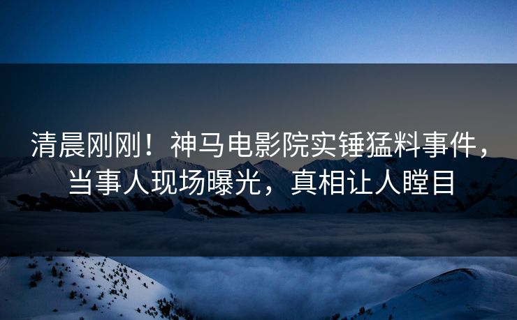 清晨刚刚！神马电影院实锤猛料事件，当事人现场曝光，真相让人瞠目