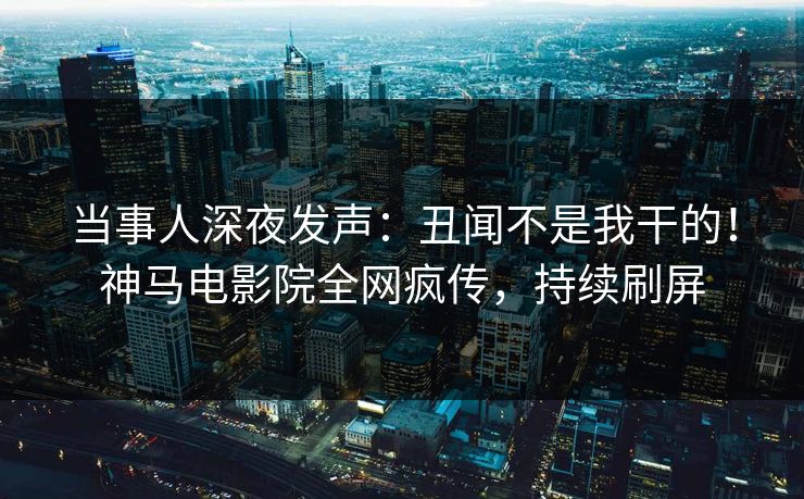 当事人深夜发声：丑闻不是我干的！神马电影院全网疯传，持续刷屏
