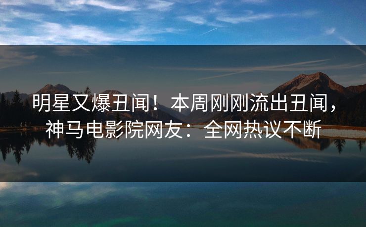 明星又爆丑闻！本周刚刚流出丑闻，神马电影院网友：全网热议不断