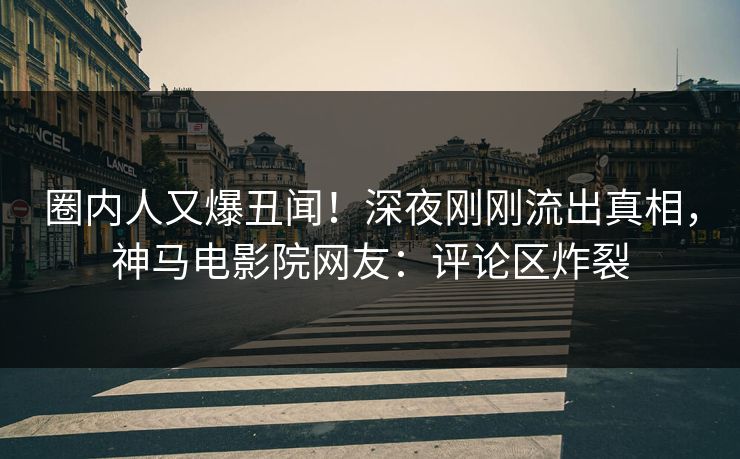 圈内人又爆丑闻！深夜刚刚流出真相，神马电影院网友：评论区炸裂