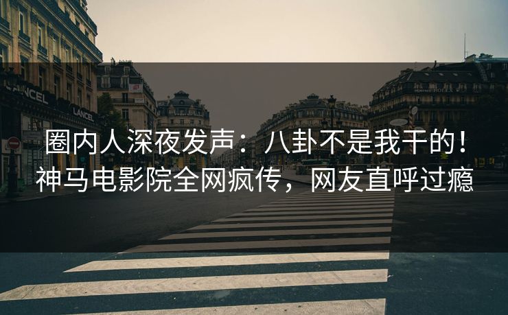 圈内人深夜发声：八卦不是我干的！神马电影院全网疯传，网友直呼过瘾