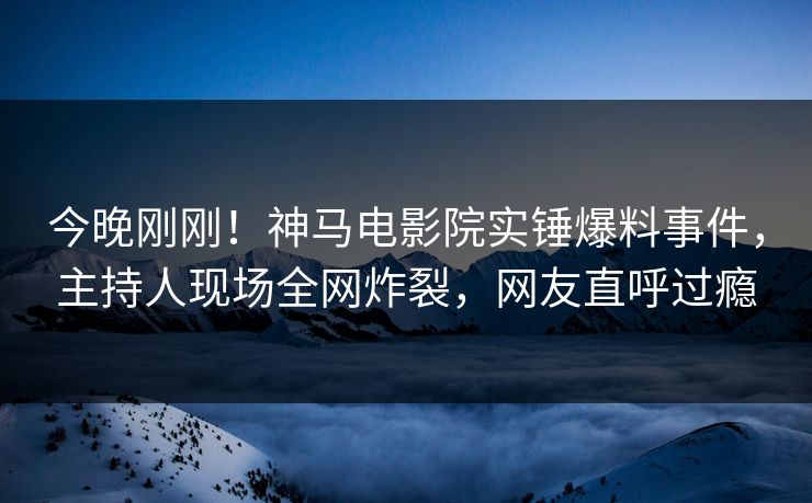 今晚刚刚！神马电影院实锤爆料事件，主持人现场全网炸裂，网友直呼过瘾