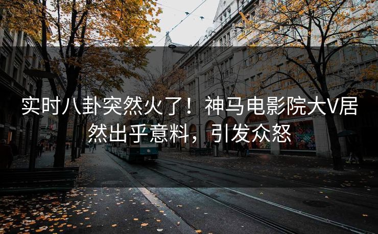 实时八卦突然火了！神马电影院大V居然出乎意料，引发众怒