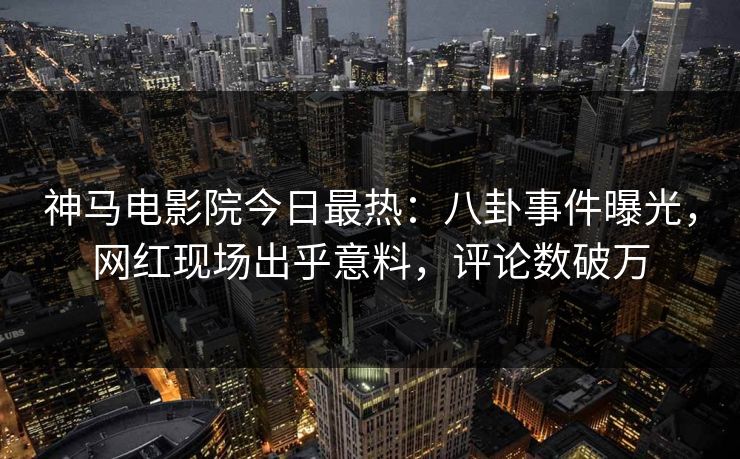 神马电影院今日最热：八卦事件曝光，网红现场出乎意料，评论数破万