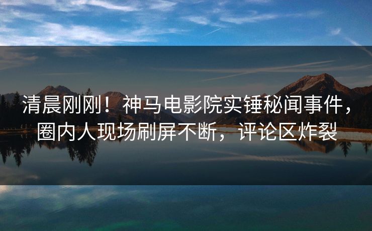 清晨刚刚！神马电影院实锤秘闻事件，圈内人现场刷屏不断，评论区炸裂