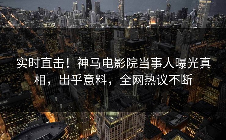 实时直击！神马电影院当事人曝光真相，出乎意料，全网热议不断