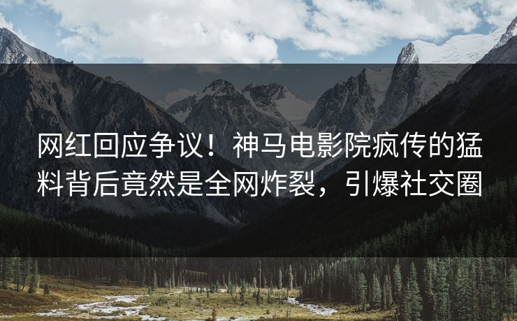 网红回应争议！神马电影院疯传的猛料背后竟然是全网炸裂，引爆社交圈