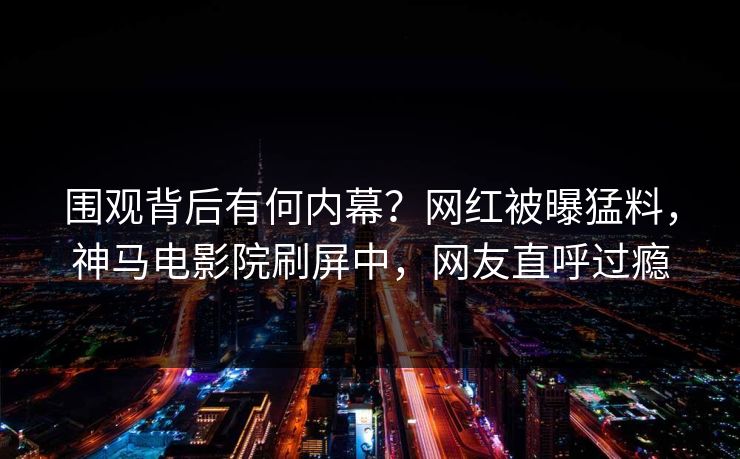 围观背后有何内幕？网红被曝猛料，神马电影院刷屏中，网友直呼过瘾