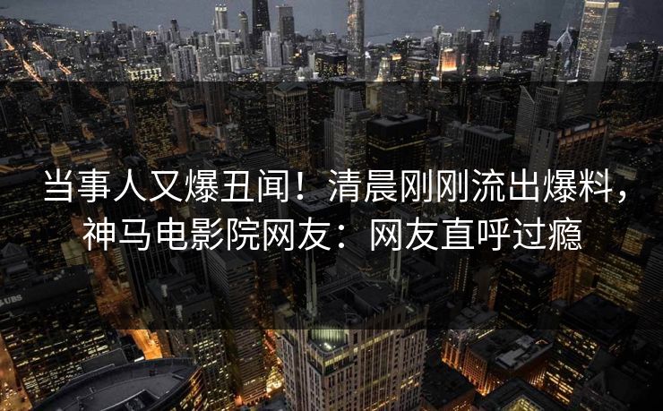当事人又爆丑闻！清晨刚刚流出爆料，神马电影院网友：网友直呼过瘾