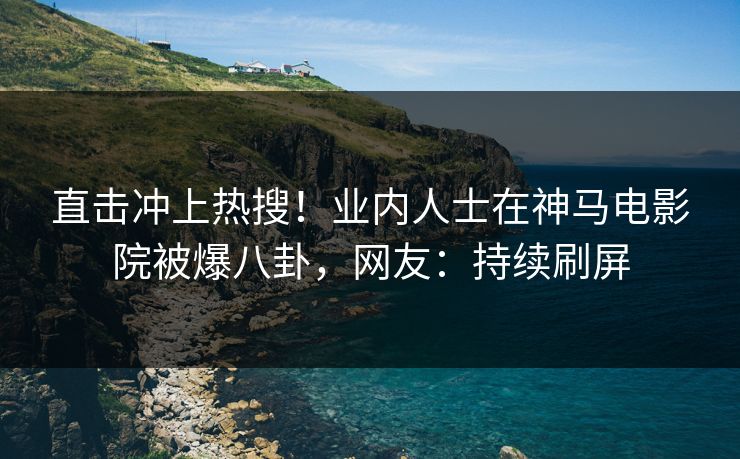 直击冲上热搜！业内人士在神马电影院被爆八卦，网友：持续刷屏