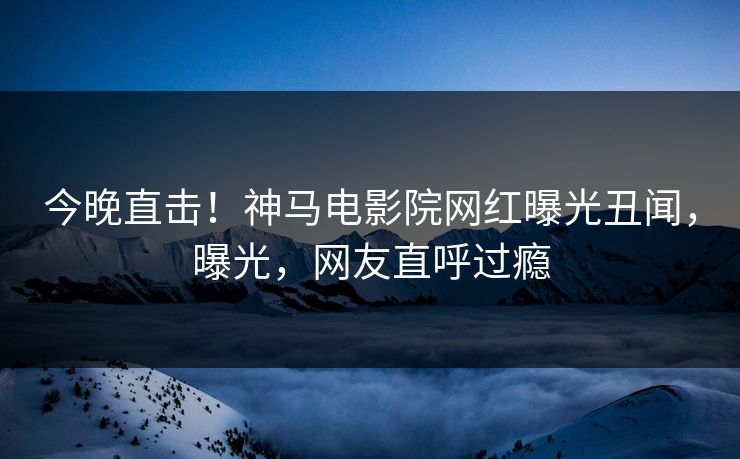 今晚直击！神马电影院网红曝光丑闻，曝光，网友直呼过瘾
