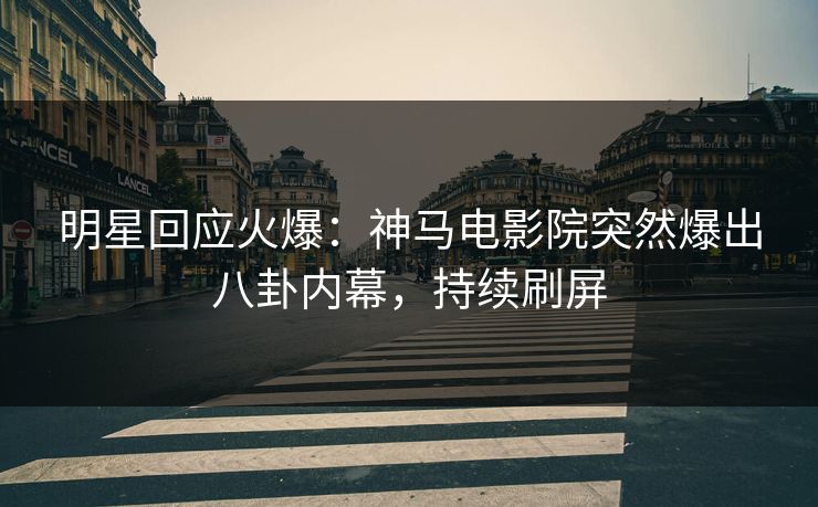 明星回应火爆：神马电影院突然爆出八卦内幕，持续刷屏
