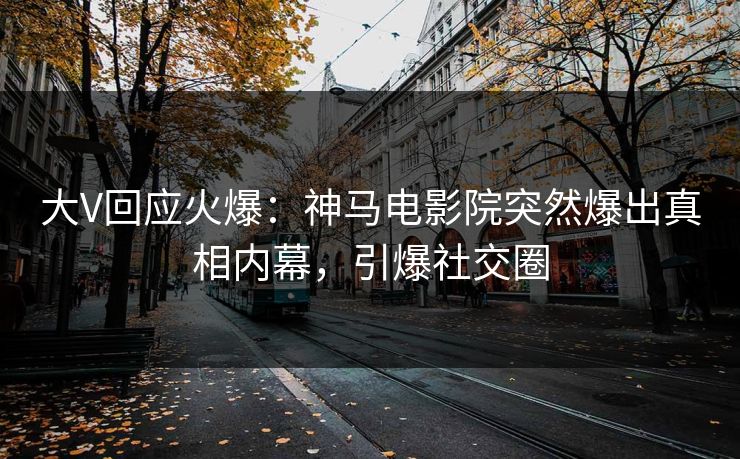 大V回应火爆：神马电影院突然爆出真相内幕，引爆社交圈