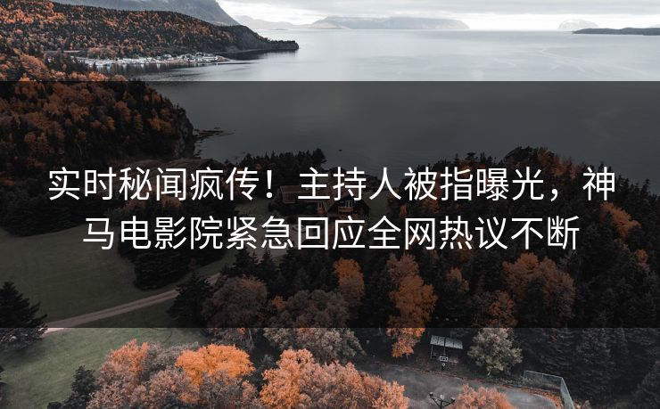 实时秘闻疯传！主持人被指曝光，神马电影院紧急回应全网热议不断