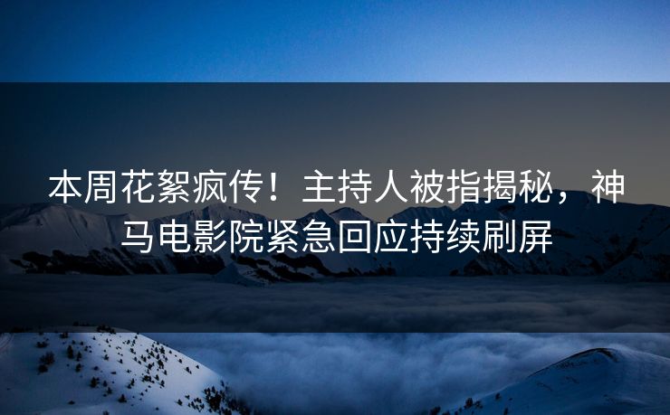 本周花絮疯传！主持人被指揭秘，神马电影院紧急回应持续刷屏