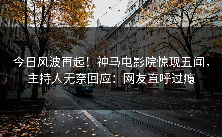 今日风波再起！神马电影院惊现丑闻，主持人无奈回应：网友直呼过瘾