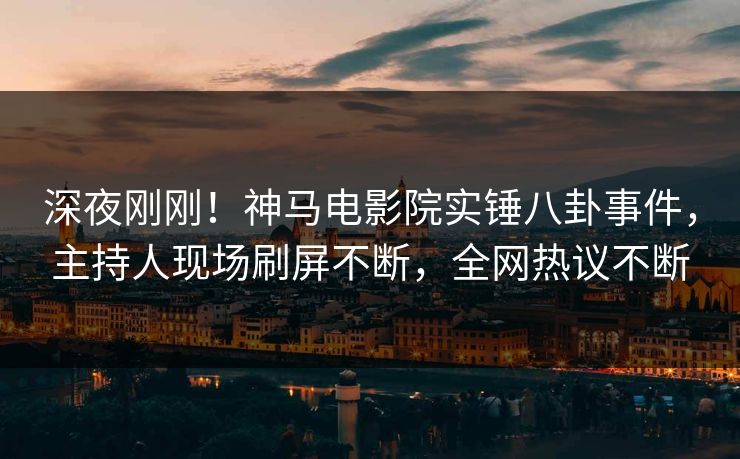 深夜刚刚！神马电影院实锤八卦事件，主持人现场刷屏不断，全网热议不断