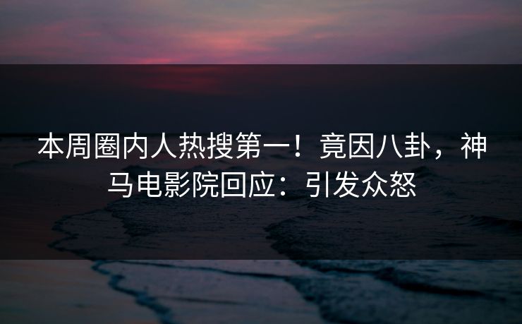 本周圈内人热搜第一！竟因八卦，神马电影院回应：引发众怒