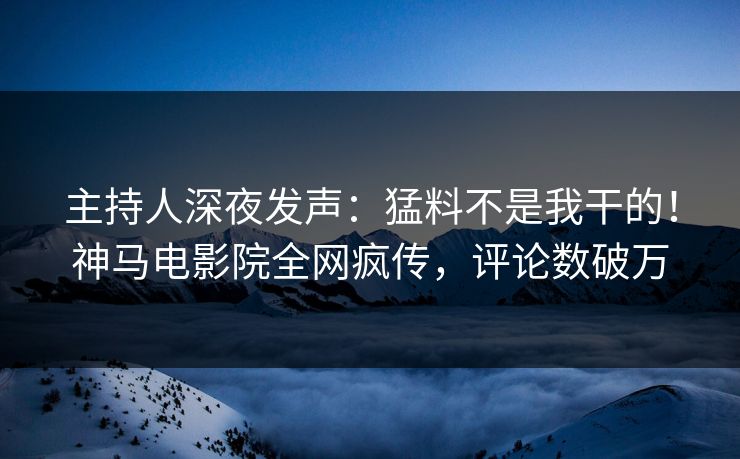 主持人深夜发声：猛料不是我干的！神马电影院全网疯传，评论数破万