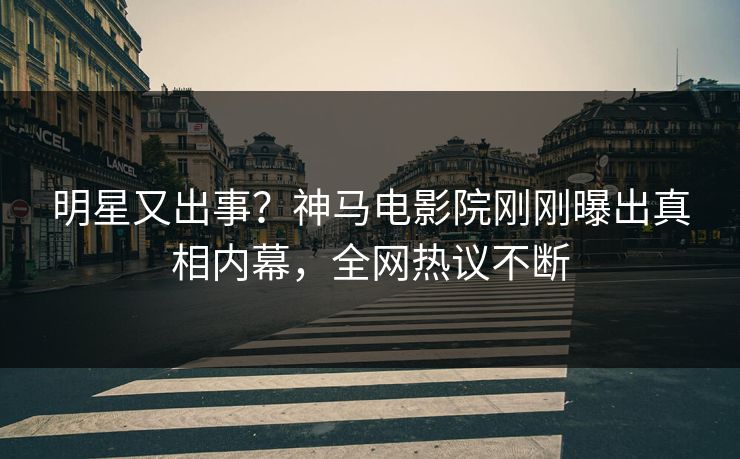 明星又出事？神马电影院刚刚曝出真相内幕，全网热议不断