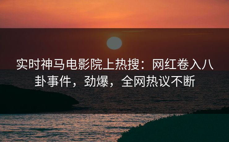 实时神马电影院上热搜：网红卷入八卦事件，劲爆，全网热议不断