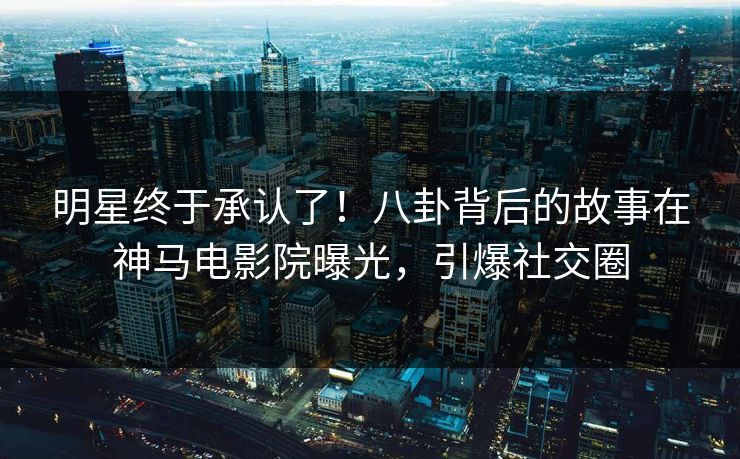 明星终于承认了！八卦背后的故事在神马电影院曝光，引爆社交圈